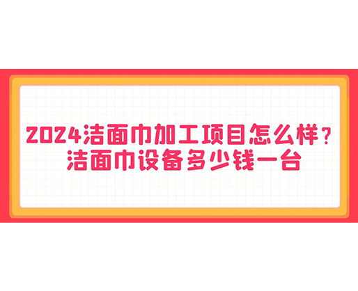 2024潔面巾加工項目怎么樣？潔面巾設(shè)備多少錢一臺