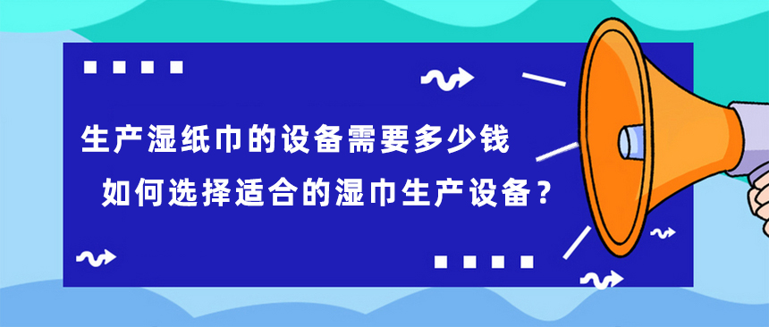 生產(chǎn)濕紙巾的設備需要多少錢，如何選擇適合的濕巾生產(chǎn)設備？
