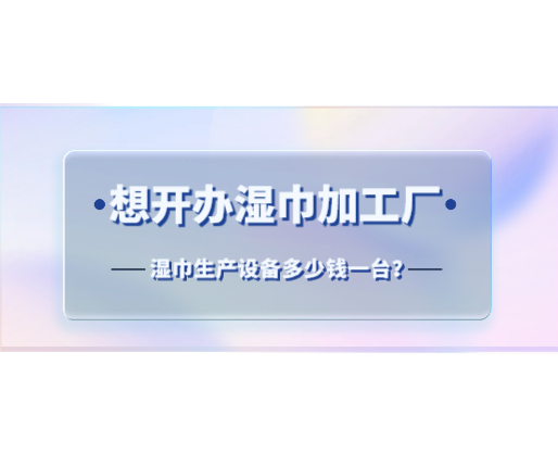 想開辦濕巾加工廠，濕巾生產(chǎn)設(shè)備多少錢一臺？