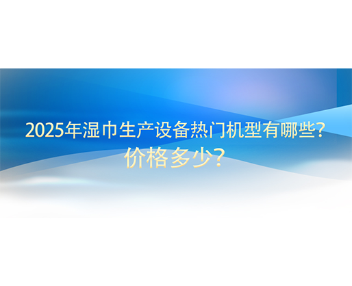2025年濕巾生產(chǎn)設(shè)備熱門機型有哪些？價格多少？